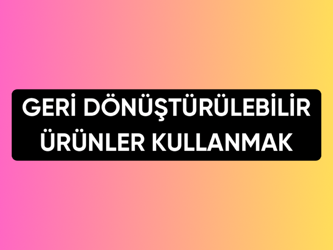GERİ DÖNÜŞTÜRÜLEBİLİR ÜRÜNLER KULLANMAK